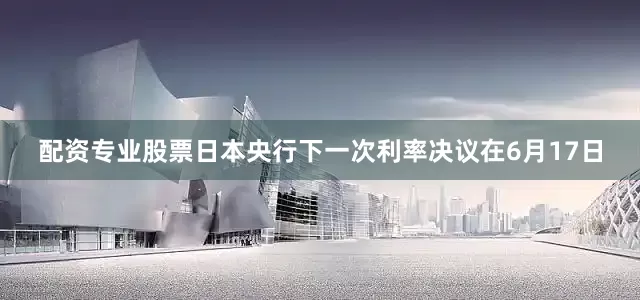配资专业股票日本央行下一次利率决议在6月17日