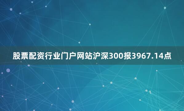股票配资行业门户网站沪深300报3967.14点