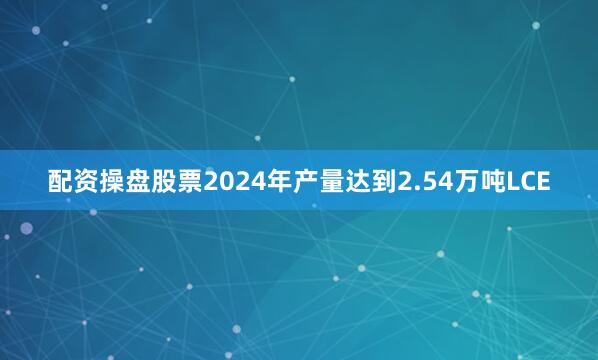 配资操盘股票2024年产量达到2.54万吨LCE