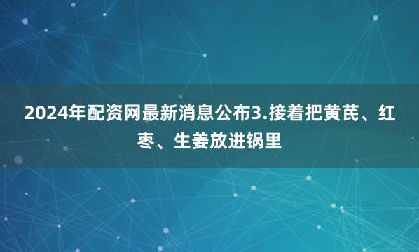 2024年配资网最新消息公布3.接着把黄芪、红枣、生姜放进锅里