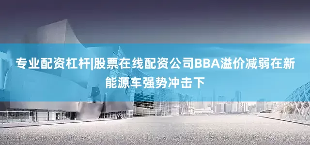 专业配资杠杆|股票在线配资公司BBA溢价减弱在新能源车强势冲击下