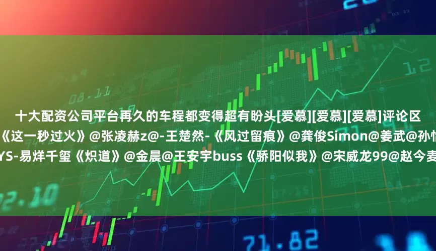 十大配资公司平台再久的车程都变得超有盼头[爱慕][爱慕][爱慕]评论区提名你的最佳搭子↓↓互相抄作业《这一秒过火》@张凌赫z@-王楚然-《风过留痕》@龚俊Simon@姜武@孙怡微博《长安十二时辰》@TFBOYS-易烊千玺《炽道》@金晨@王安宇buss《骄阳似我》@宋威龙99@赵今麦angel《你是我的荣耀》@杨洋@Dear-迪丽热巴《一笑随歌》@李沁@陈哲远-《雁回时》@陈都灵@辛云来《延禧攻略》