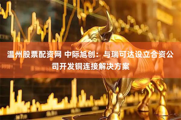 温州股票配资网 中际旭创：与瑞可达设立合资公司开发铜连接解决方案
