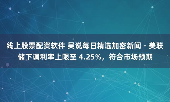 线上股票配资软件 吴说每日精选加密新闻 - 美联储下调利率上限至 4.25%,符合市场预期
