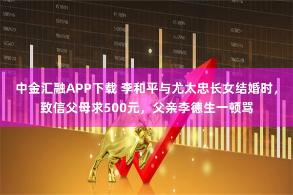 中金汇融APP下载 李和平与尤太忠长女结婚时，致信父母求500元，父亲李德生一顿骂