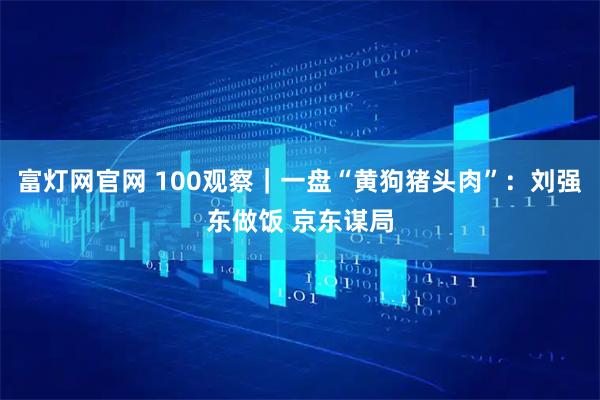 富灯网官网 100观察｜一盘“黄狗猪头肉”：刘强东做饭 京东谋局