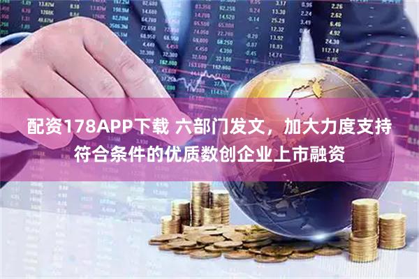 配资178APP下载 六部门发文，加大力度支持符合条件的优质数创企业上市融资
