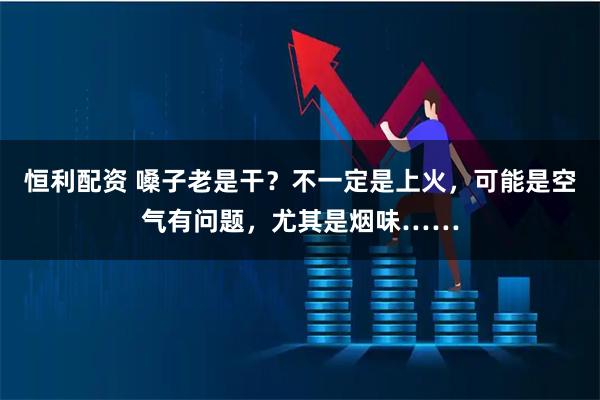 恒利配资 嗓子老是干？不一定是上火，可能是空气有问题，尤其是烟味……