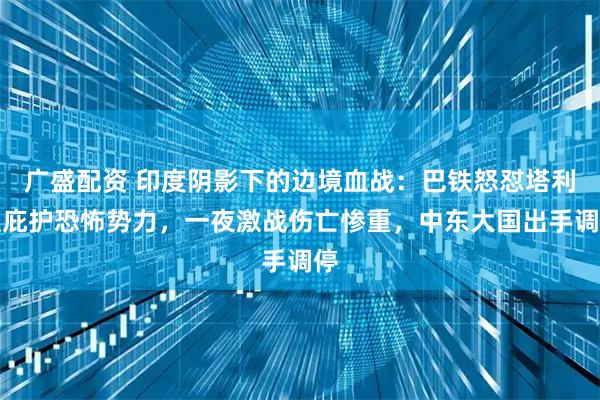 广盛配资 印度阴影下的边境血战:巴铁怒怼塔利班庇护恐怖势力,一夜激战伤亡惨重,中东大国出手调停