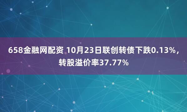 658金融网配资 10月23日联创转债下跌0.13%，转股溢价率37.77%
