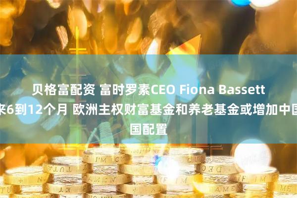 贝格富配资 富时罗素CEO Fiona Bassett:未来6到12个月 欧洲主权财富基金和养老基金或增加中国配置