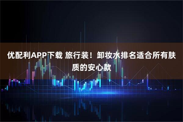 优配利APP下载 旅行装！卸妆水排名适合所有肤质的安心款