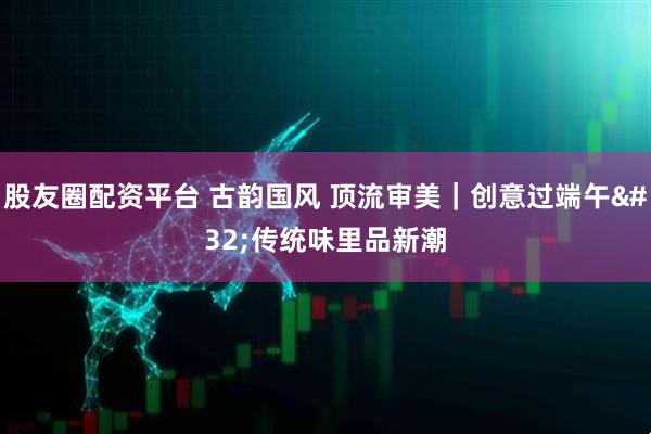 股友圈配资平台 古韵国风 顶流审美｜创意过端午 传统味里品新潮
