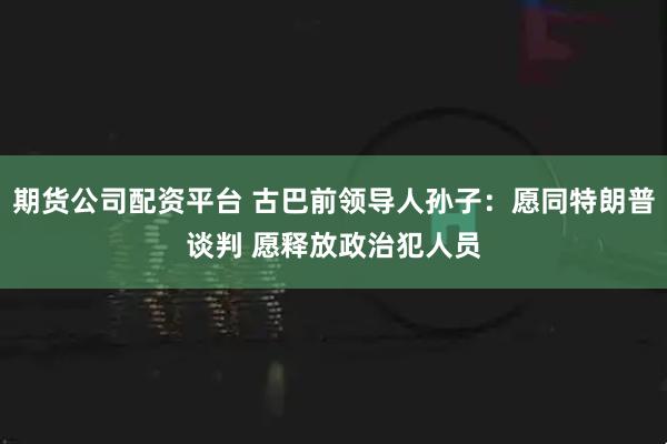 期货公司配资平台 古巴前领导人孙子:愿同特朗普谈判 愿释放政治犯人员