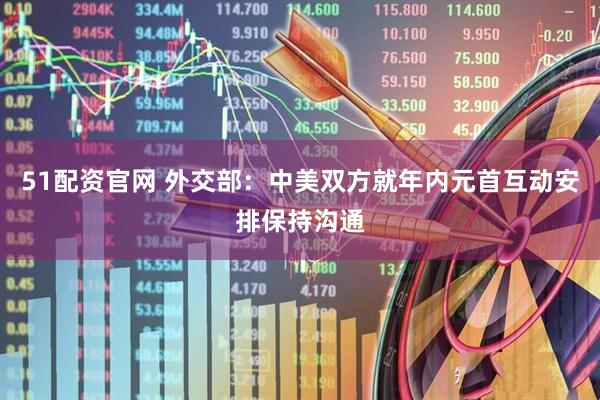 51配资官网 外交部：中美双方就年内元首互动安排保持沟通