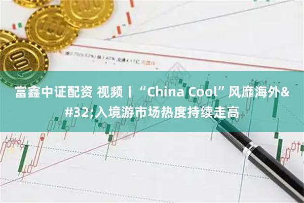 富鑫中证配资 视频丨“China Cool”风靡海外 入境游市场热度持续走高