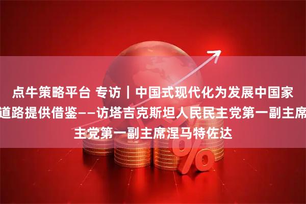 点牛策略平台 专访｜中国式现代化为发展中国家探索现代化道路提供借鉴——访塔吉克斯坦人民民主党第一副主席涅马特佐达