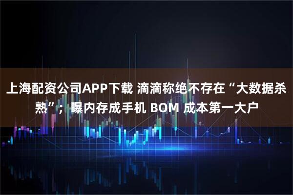 上海配资公司APP下载 滴滴称绝不存在“大数据杀熟”；曝内存成手机 BOM 成本第一大户
