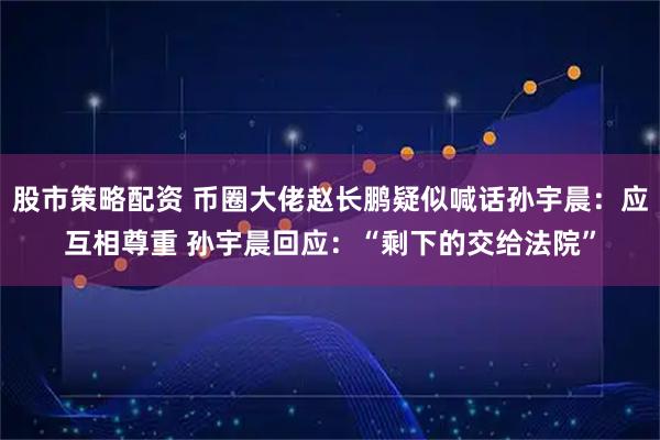 股市策略配资 币圈大佬赵长鹏疑似喊话孙宇晨：应互相尊重 孙宇晨回应：“剩下的交给法院”