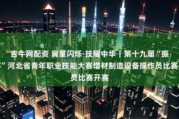 吉牛网配资 冀星闪烁·技耀中华｜第十九届“振兴杯”河北省青年职业技能大赛增材制造设备操作员比赛开赛