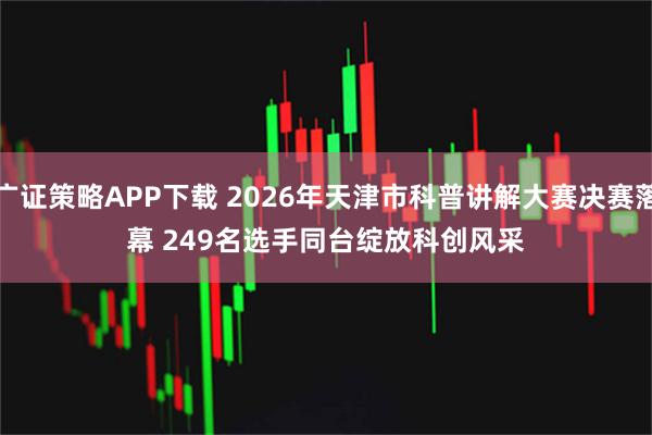广证策略APP下载 2026年天津市科普讲解大赛决赛落幕 249名选手同台绽放科创风采