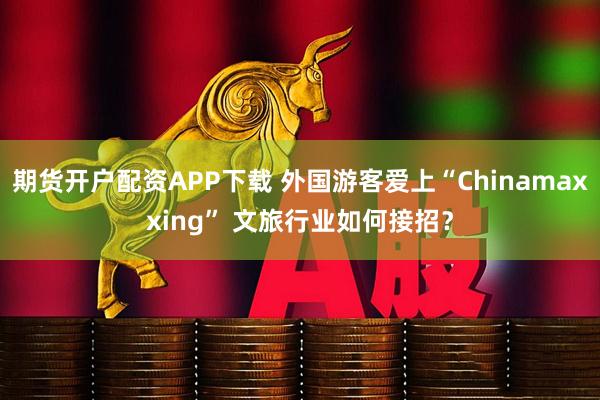 期货开户配资APP下载 外国游客爱上“Chinamaxxing” 文旅行业如何接招？